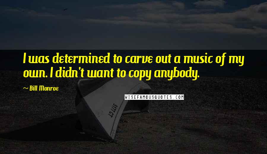 Bill Monroe Quotes: I was determined to carve out a music of my own. I didn't want to copy anybody.