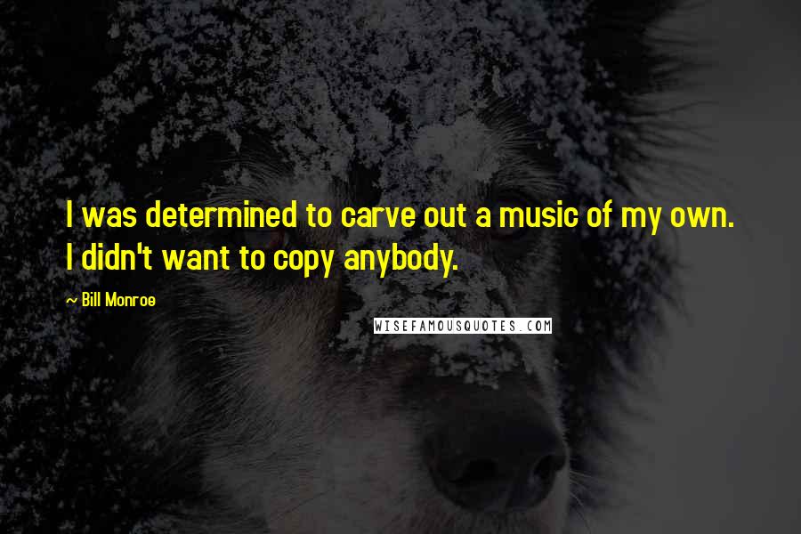 Bill Monroe Quotes: I was determined to carve out a music of my own. I didn't want to copy anybody.