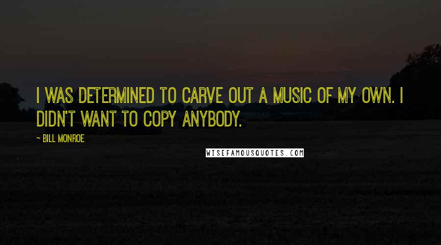 Bill Monroe Quotes: I was determined to carve out a music of my own. I didn't want to copy anybody.