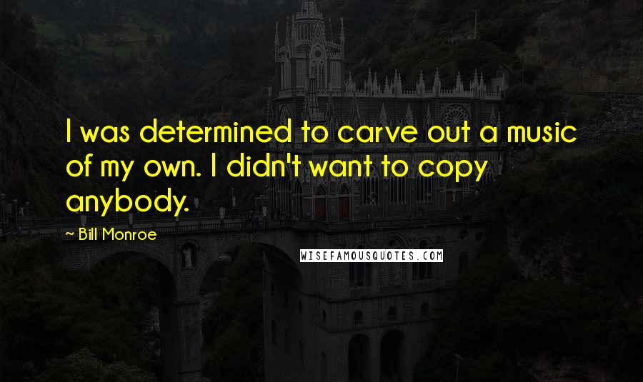 Bill Monroe Quotes: I was determined to carve out a music of my own. I didn't want to copy anybody.