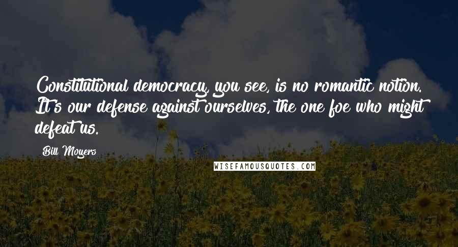 Bill Moyers Quotes: Constitutional democracy, you see, is no romantic notion. It's our defense against ourselves, the one foe who might defeat us.