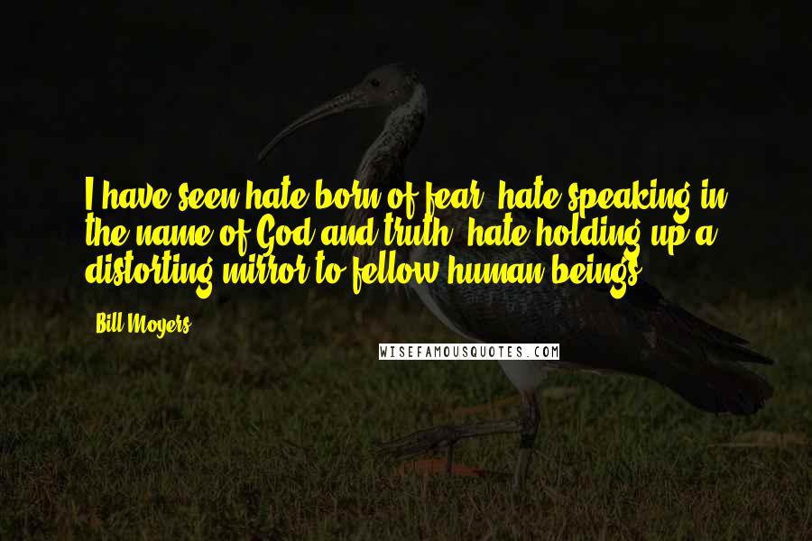 Bill Moyers Quotes: I have seen hate born of fear, hate speaking in the name of God and truth, hate holding up a distorting mirror to fellow human beings.