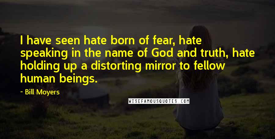 Bill Moyers Quotes: I have seen hate born of fear, hate speaking in the name of God and truth, hate holding up a distorting mirror to fellow human beings.