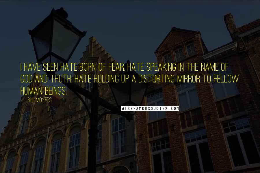 Bill Moyers Quotes: I have seen hate born of fear, hate speaking in the name of God and truth, hate holding up a distorting mirror to fellow human beings.