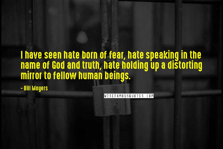 Bill Moyers Quotes: I have seen hate born of fear, hate speaking in the name of God and truth, hate holding up a distorting mirror to fellow human beings.