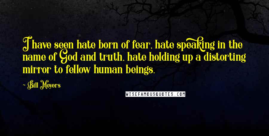 Bill Moyers Quotes: I have seen hate born of fear, hate speaking in the name of God and truth, hate holding up a distorting mirror to fellow human beings.