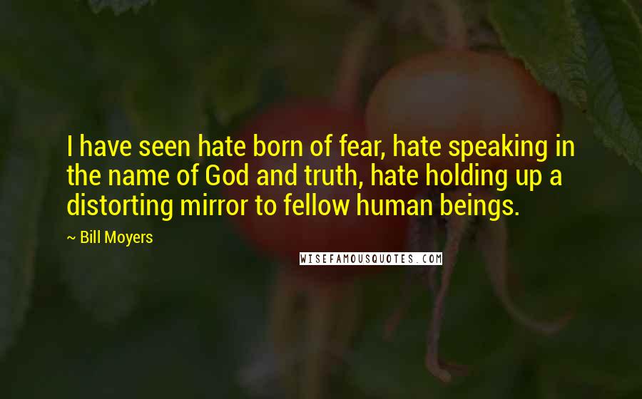 Bill Moyers Quotes: I have seen hate born of fear, hate speaking in the name of God and truth, hate holding up a distorting mirror to fellow human beings.