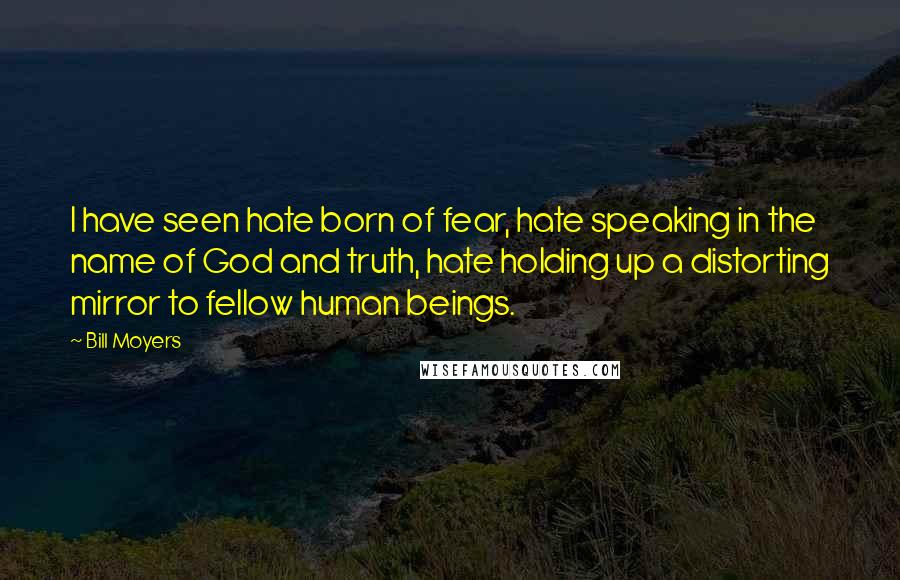 Bill Moyers Quotes: I have seen hate born of fear, hate speaking in the name of God and truth, hate holding up a distorting mirror to fellow human beings.