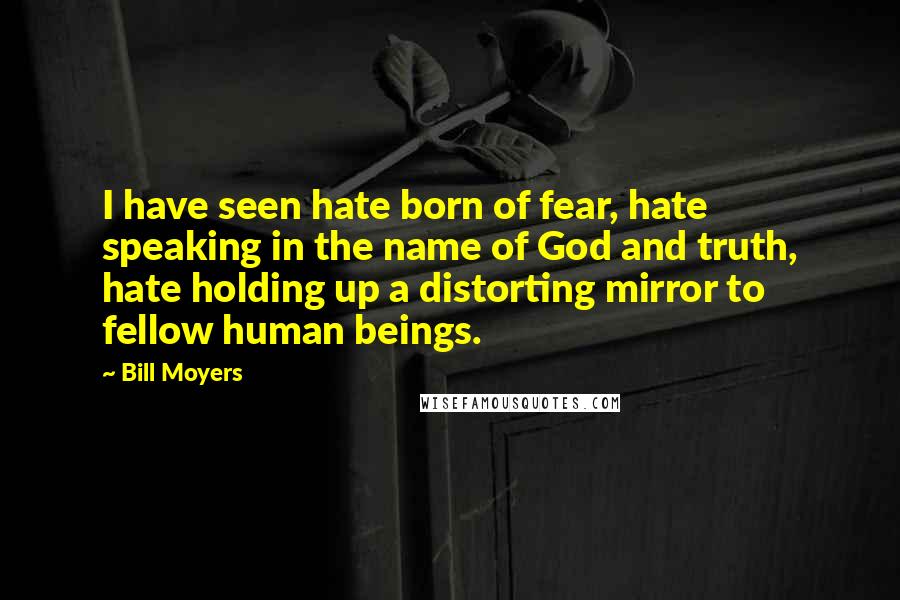 Bill Moyers Quotes: I have seen hate born of fear, hate speaking in the name of God and truth, hate holding up a distorting mirror to fellow human beings.