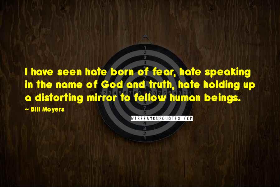 Bill Moyers Quotes: I have seen hate born of fear, hate speaking in the name of God and truth, hate holding up a distorting mirror to fellow human beings.