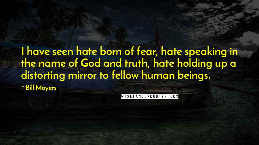 Bill Moyers Quotes: I have seen hate born of fear, hate speaking in the name of God and truth, hate holding up a distorting mirror to fellow human beings.