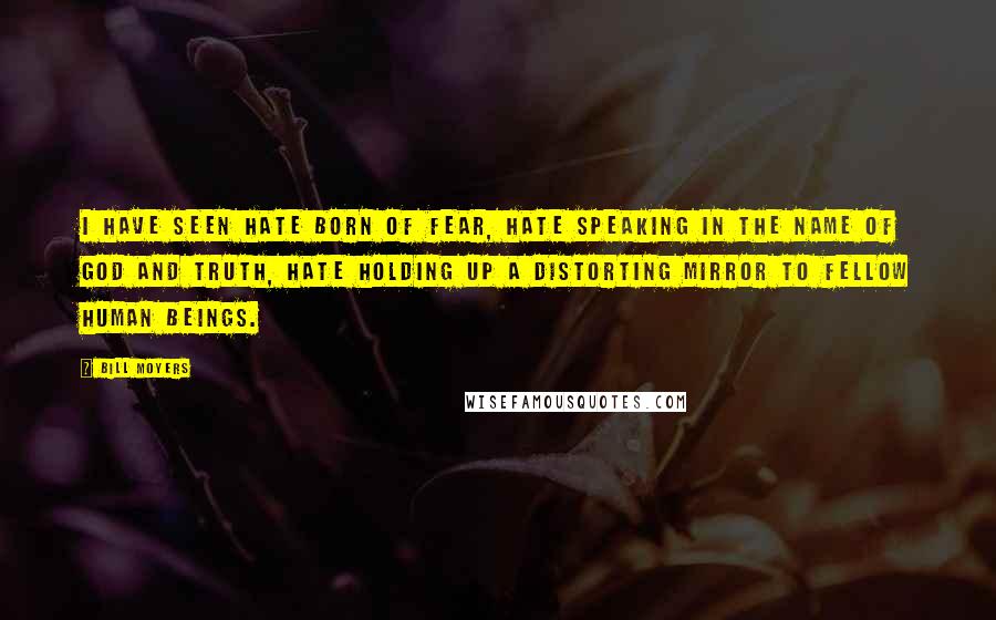 Bill Moyers Quotes: I have seen hate born of fear, hate speaking in the name of God and truth, hate holding up a distorting mirror to fellow human beings.