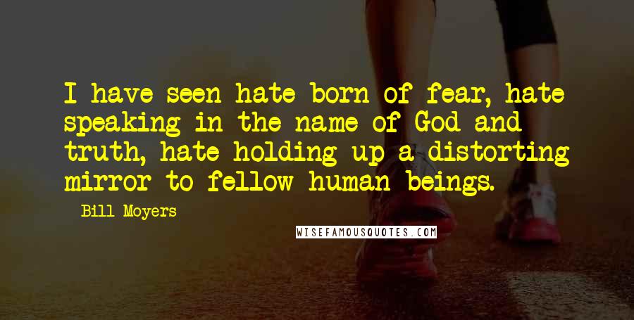 Bill Moyers Quotes: I have seen hate born of fear, hate speaking in the name of God and truth, hate holding up a distorting mirror to fellow human beings.