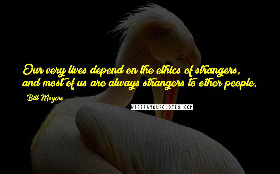 Bill Moyers Quotes: Our very lives depend on the ethics of strangers, and most of us are always strangers to other people.