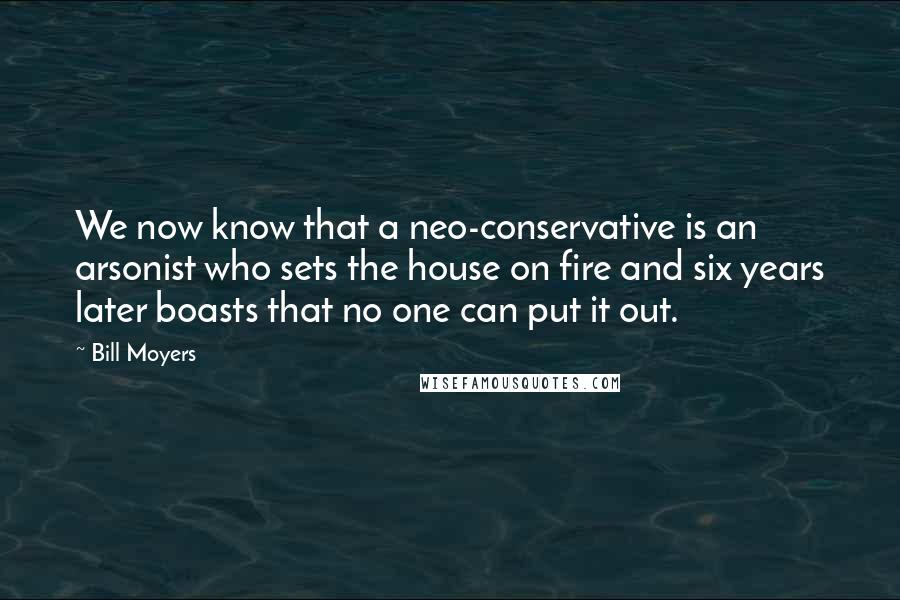 Bill Moyers Quotes: We now know that a neo-conservative is an arsonist who sets the house on fire and six years later boasts that no one can put it out.