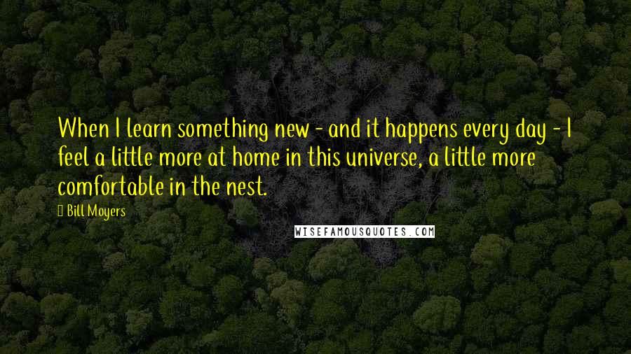 Bill Moyers Quotes: When I learn something new - and it happens every day - I feel a little more at home in this universe, a little more comfortable in the nest.