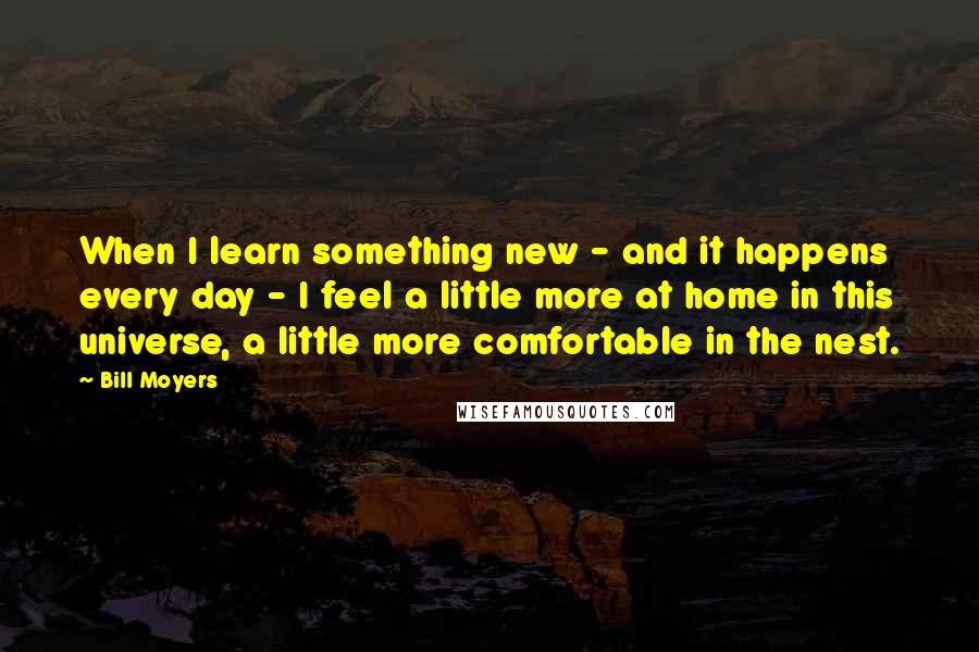 Bill Moyers Quotes: When I learn something new - and it happens every day - I feel a little more at home in this universe, a little more comfortable in the nest.