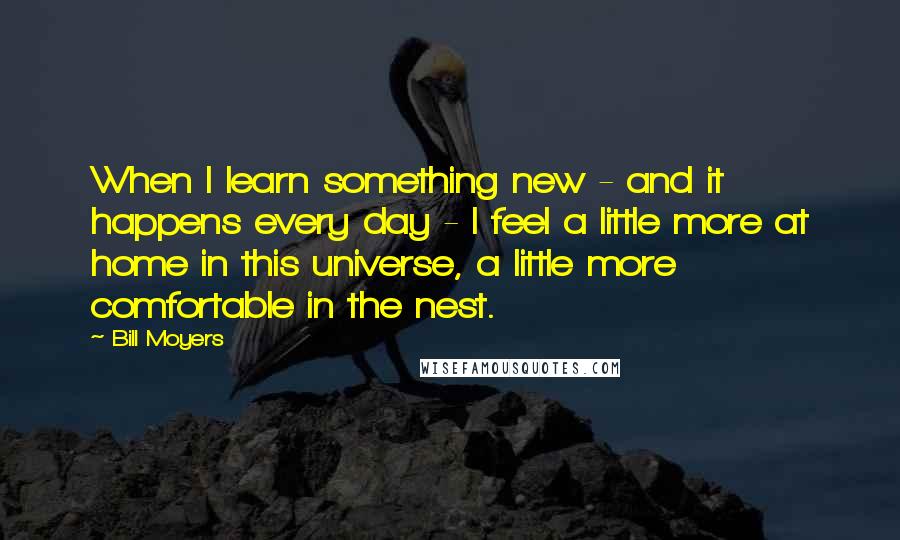 Bill Moyers Quotes: When I learn something new - and it happens every day - I feel a little more at home in this universe, a little more comfortable in the nest.