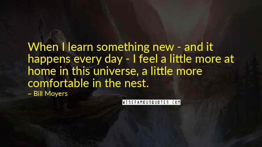 Bill Moyers Quotes: When I learn something new - and it happens every day - I feel a little more at home in this universe, a little more comfortable in the nest.