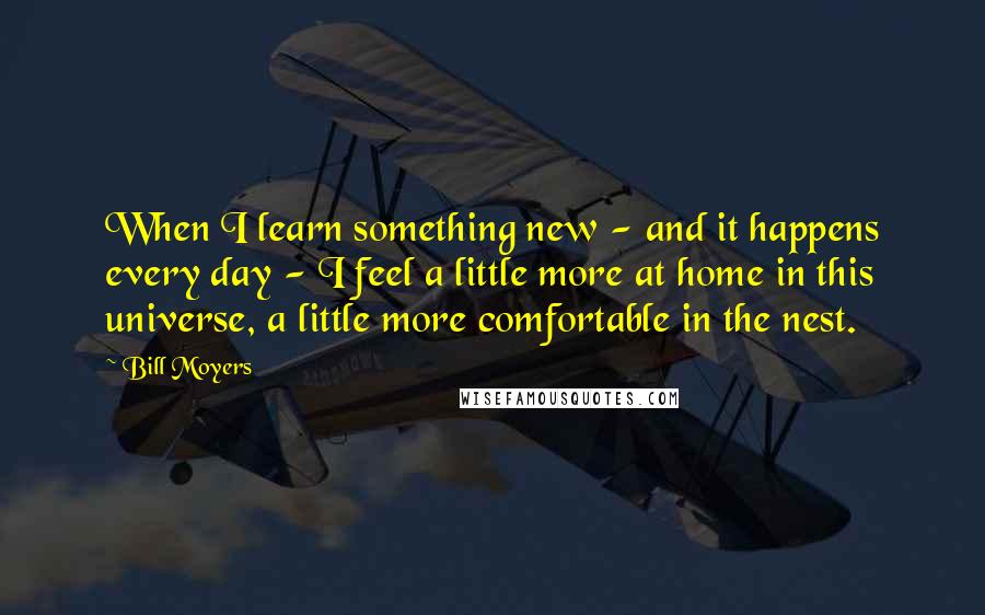 Bill Moyers Quotes: When I learn something new - and it happens every day - I feel a little more at home in this universe, a little more comfortable in the nest.