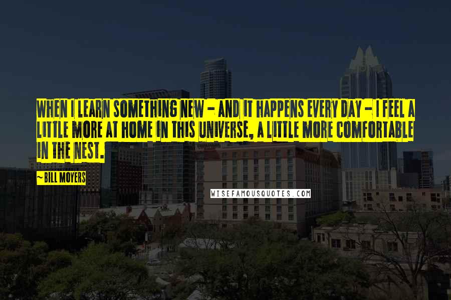 Bill Moyers Quotes: When I learn something new - and it happens every day - I feel a little more at home in this universe, a little more comfortable in the nest.