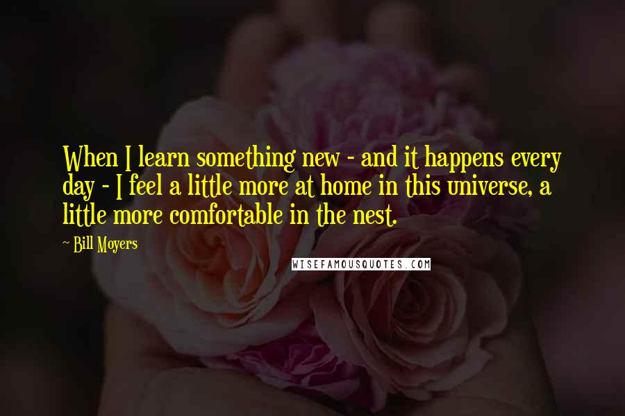 Bill Moyers Quotes: When I learn something new - and it happens every day - I feel a little more at home in this universe, a little more comfortable in the nest.