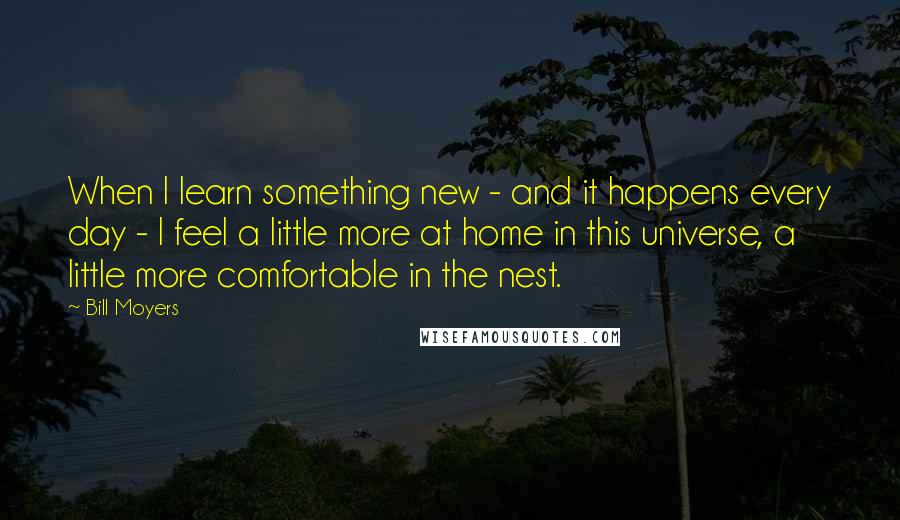 Bill Moyers Quotes: When I learn something new - and it happens every day - I feel a little more at home in this universe, a little more comfortable in the nest.