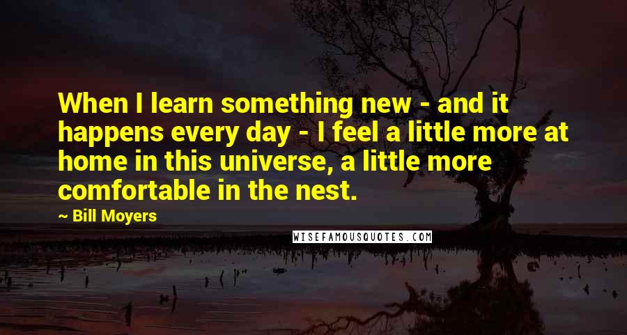 Bill Moyers Quotes: When I learn something new - and it happens every day - I feel a little more at home in this universe, a little more comfortable in the nest.