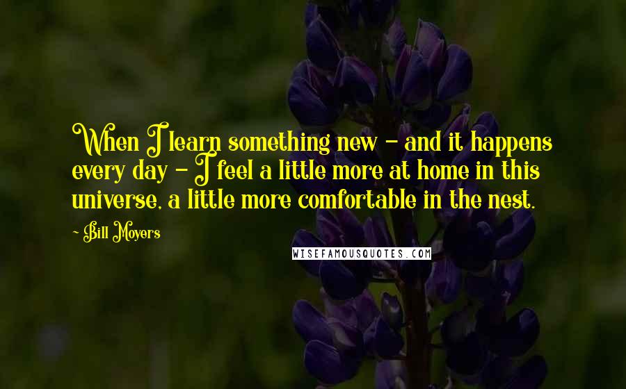 Bill Moyers Quotes: When I learn something new - and it happens every day - I feel a little more at home in this universe, a little more comfortable in the nest.