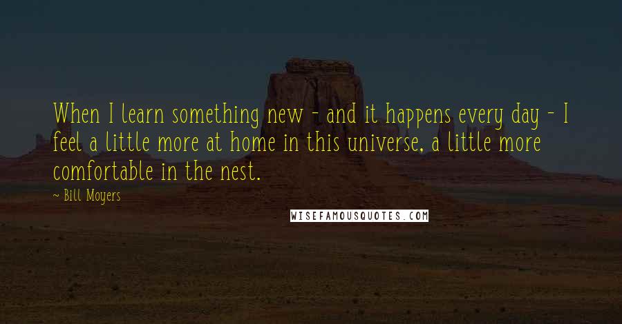 Bill Moyers Quotes: When I learn something new - and it happens every day - I feel a little more at home in this universe, a little more comfortable in the nest.