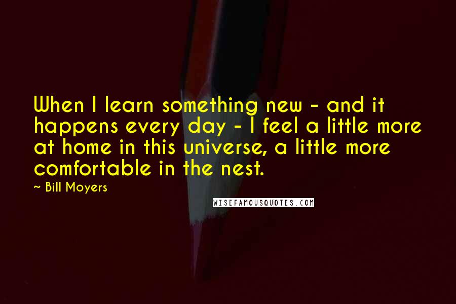 Bill Moyers Quotes: When I learn something new - and it happens every day - I feel a little more at home in this universe, a little more comfortable in the nest.