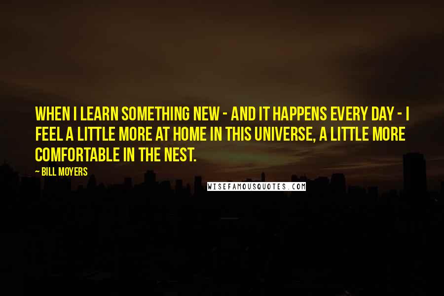 Bill Moyers Quotes: When I learn something new - and it happens every day - I feel a little more at home in this universe, a little more comfortable in the nest.