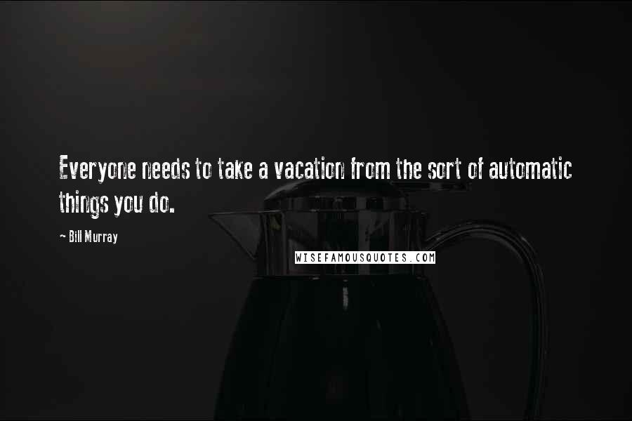 Bill Murray Quotes: Everyone needs to take a vacation from the sort of automatic things you do.
