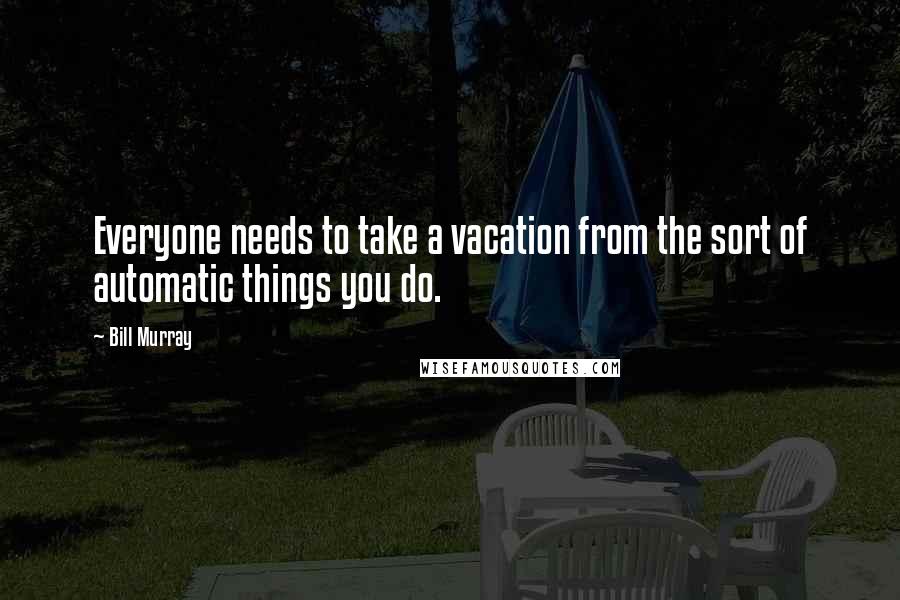 Bill Murray Quotes: Everyone needs to take a vacation from the sort of automatic things you do.