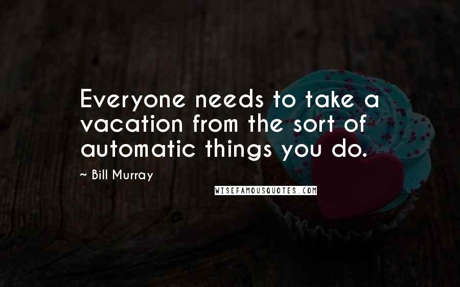 Bill Murray Quotes: Everyone needs to take a vacation from the sort of automatic things you do.
