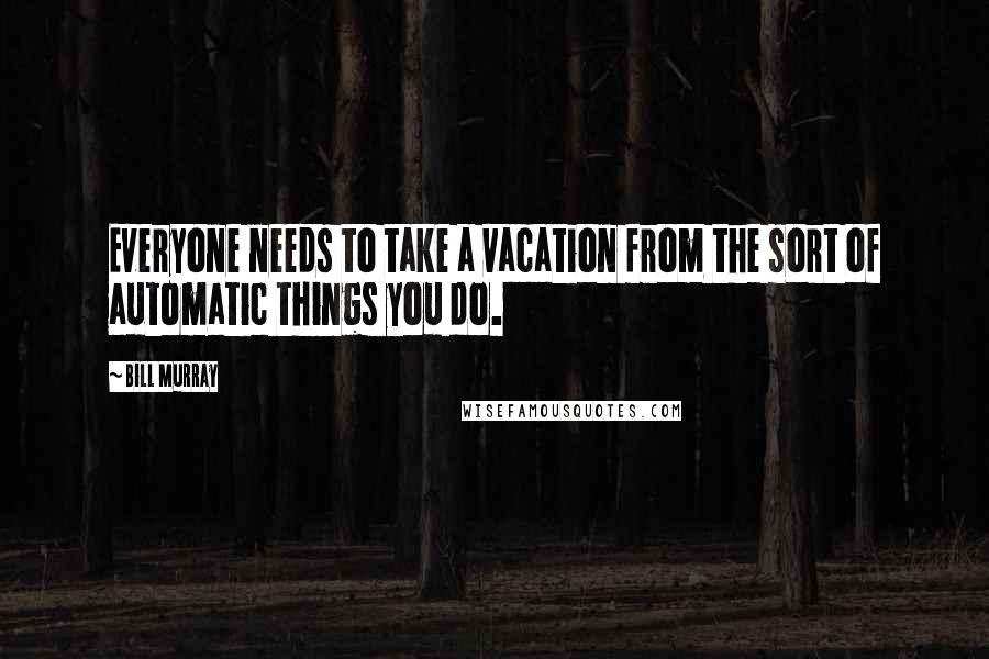 Bill Murray Quotes: Everyone needs to take a vacation from the sort of automatic things you do.