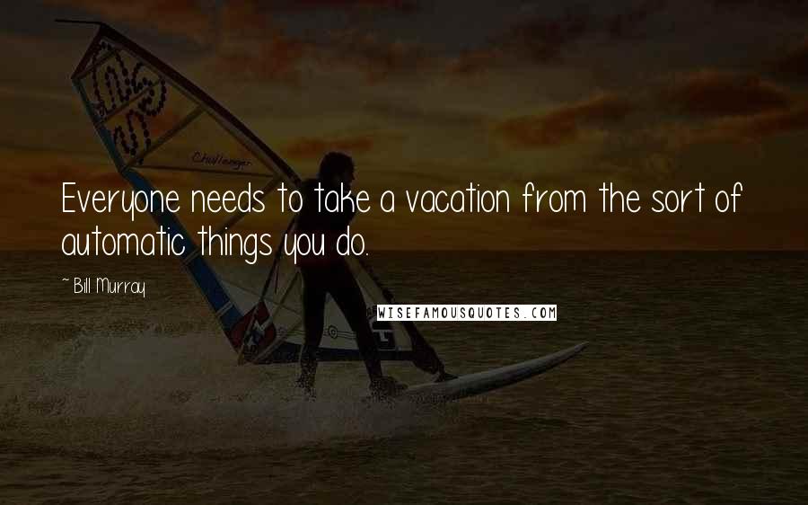 Bill Murray Quotes: Everyone needs to take a vacation from the sort of automatic things you do.