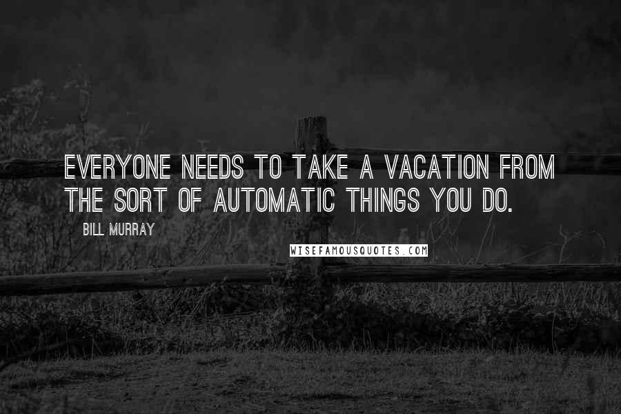 Bill Murray Quotes: Everyone needs to take a vacation from the sort of automatic things you do.