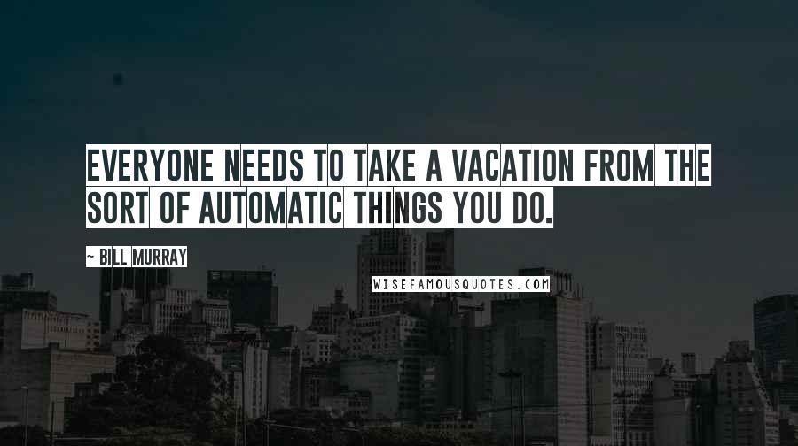 Bill Murray Quotes: Everyone needs to take a vacation from the sort of automatic things you do.