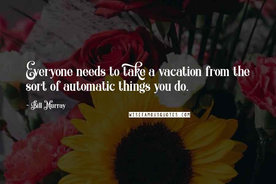 Bill Murray Quotes: Everyone needs to take a vacation from the sort of automatic things you do.