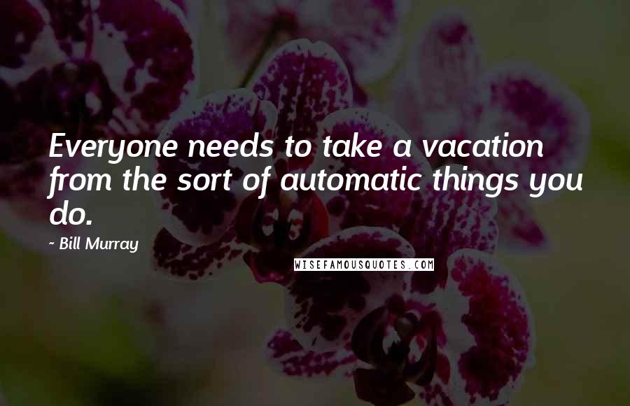 Bill Murray Quotes: Everyone needs to take a vacation from the sort of automatic things you do.