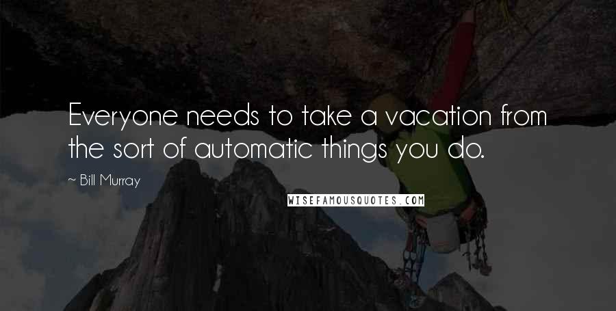 Bill Murray Quotes: Everyone needs to take a vacation from the sort of automatic things you do.