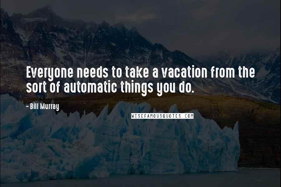Bill Murray Quotes: Everyone needs to take a vacation from the sort of automatic things you do.