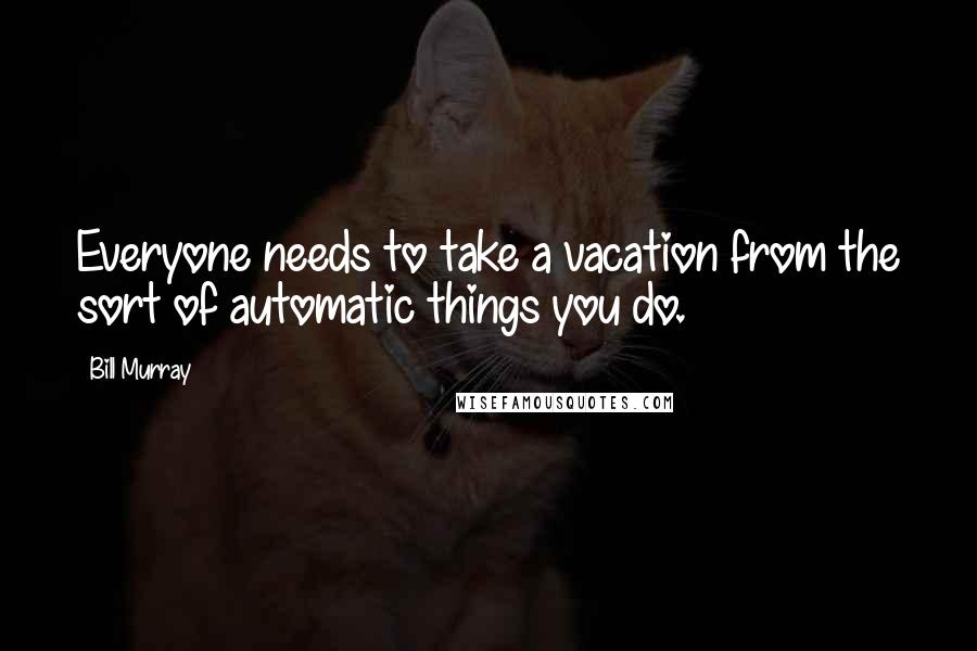 Bill Murray Quotes: Everyone needs to take a vacation from the sort of automatic things you do.