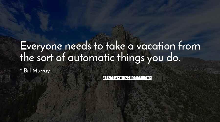 Bill Murray Quotes: Everyone needs to take a vacation from the sort of automatic things you do.
