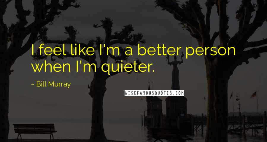 Bill Murray Quotes: I feel like I'm a better person when I'm quieter.