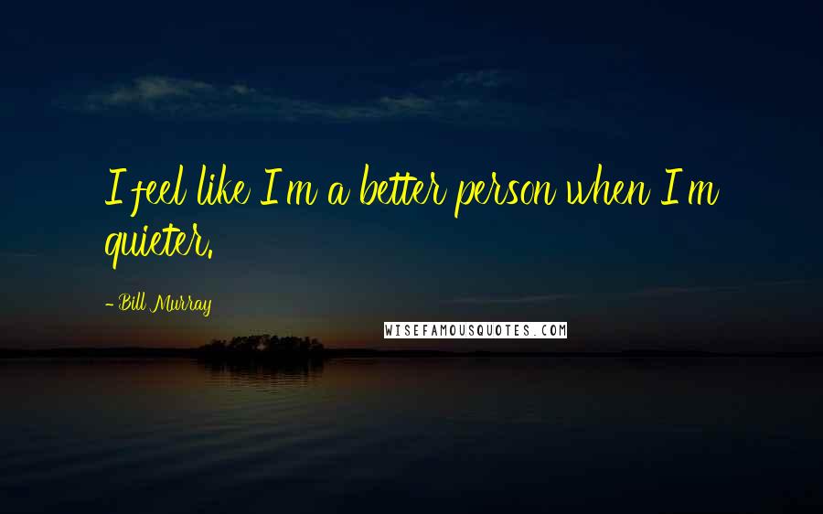 Bill Murray Quotes: I feel like I'm a better person when I'm quieter.