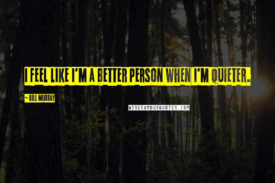 Bill Murray Quotes: I feel like I'm a better person when I'm quieter.