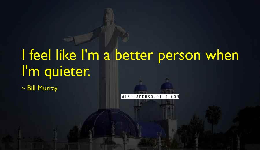 Bill Murray Quotes: I feel like I'm a better person when I'm quieter.