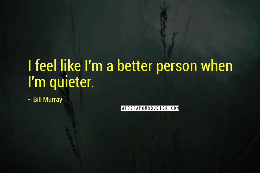 Bill Murray Quotes: I feel like I'm a better person when I'm quieter.